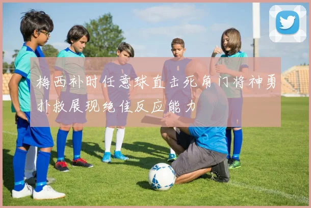 梅西补时任意球直击死角门将神勇扑救展现绝佳反应能力