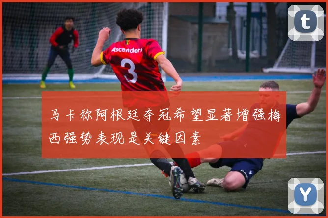 马卡称阿根廷夺冠希望显著增强梅西强势表现是关键因素