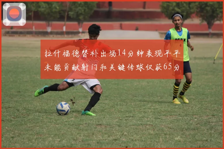 拉什福德替补出场14分钟表现平平未能贡献射门和关键传球仅获65分