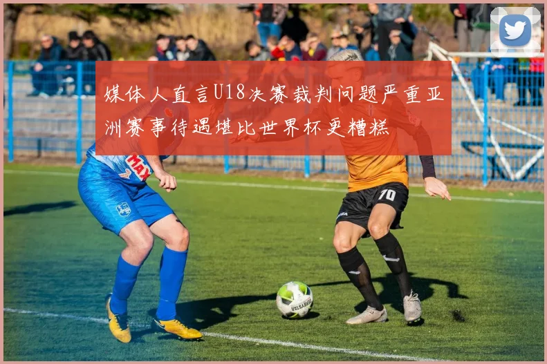 媒体人直言U18决赛裁判问题严重亚洲赛事待遇堪比世界杯更糟糕
