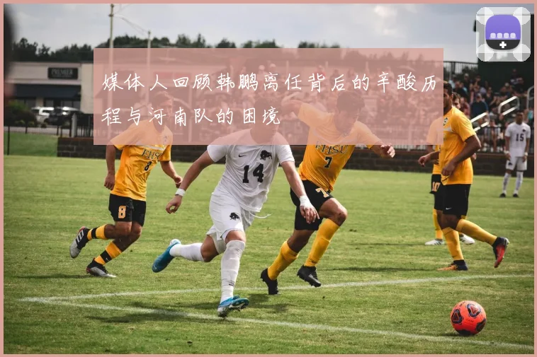 媒体人回顾韩鹏离任背后的辛酸历程与河南队的困境