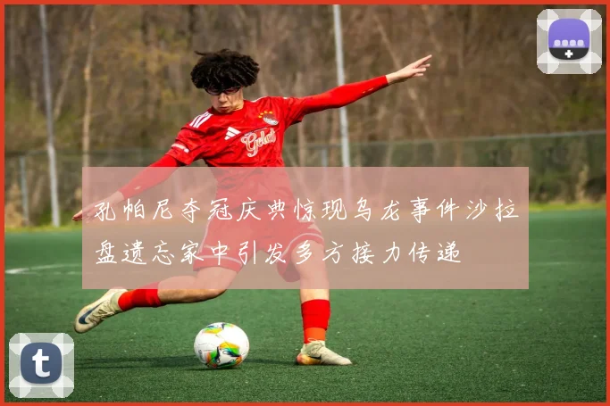 孔帕尼夺冠庆典惊现乌龙事件沙拉盘遗忘家中引发多方接力传递