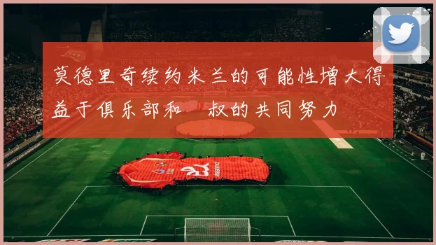 莫德里奇续约米兰的可能性增大得益于俱乐部和囧叔的共同努力