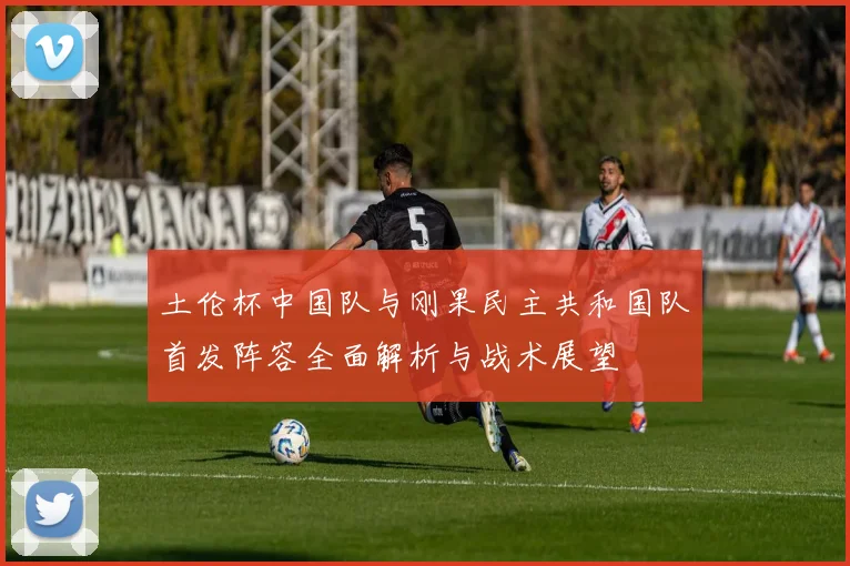 土伦杯中国队与刚果民主共和国队首发阵容全面解析与战术展望