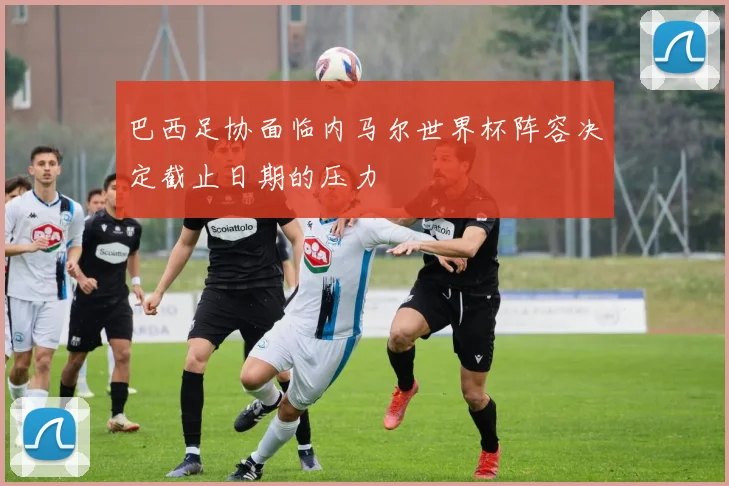 巴西足协面临内马尔世界杯阵容决定截止日期的压力