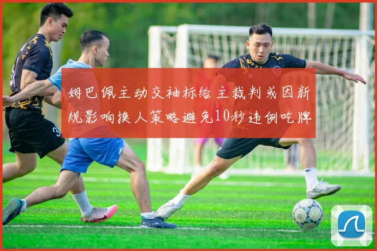 姆巴佩主动交袖标给主裁判或因新规影响换人策略避免10秒违例吃牌