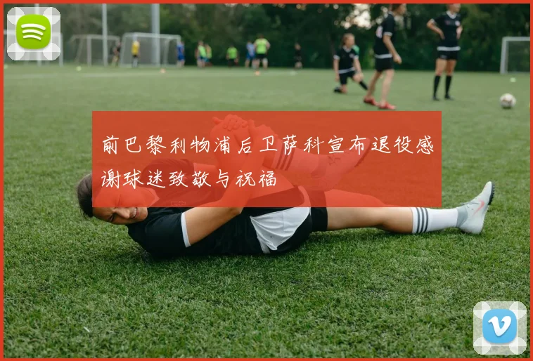 前巴黎利物浦后卫萨科宣布退役感谢球迷致敬与祝福