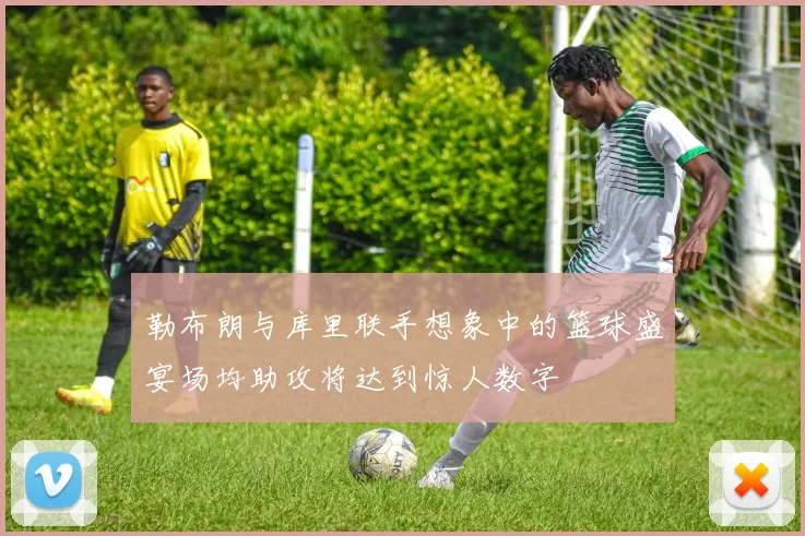 勒布朗与库里联手想象中的篮球盛宴场均助攻将达到惊人数字