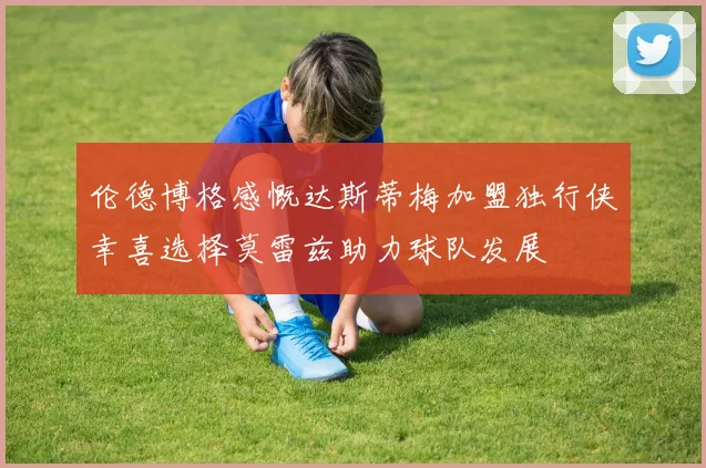 伦德博格感慨达斯蒂梅加盟独行侠幸喜选择莫雷兹助力球队发展