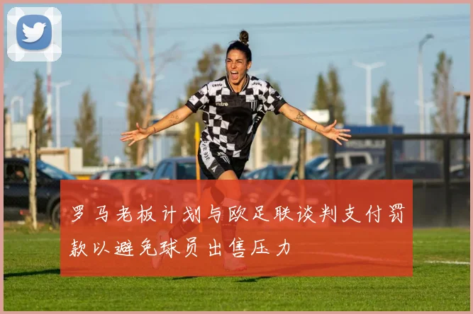 罗马老板计划与欧足联谈判支付罚款以避免球员出售压力