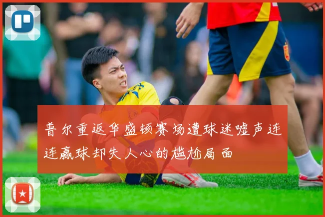 普尔重返华盛顿赛场遭球迷嘘声连连赢球却失人心的尴尬局面