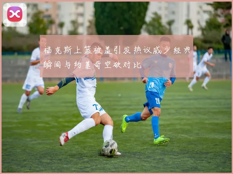 福克斯上篮被盖引发热议威少经典瞬间与约基奇空砍对比