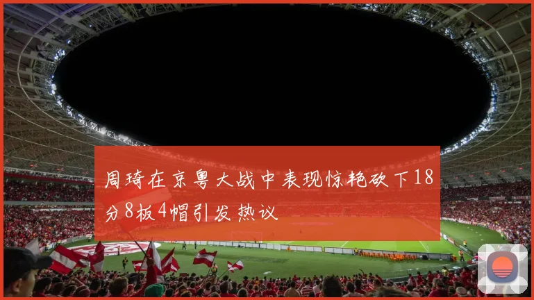 周琦在京粤大战中表现惊艳砍下18分8板4帽引发热议