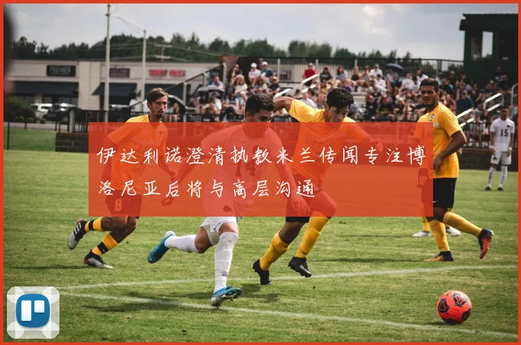 伊达利诺澄清执教米兰传闻专注博洛尼亚后将与高层沟通
