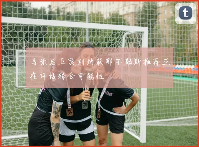 马竞后卫莫利纳获那不勒斯推荐正在评估转会可能性
