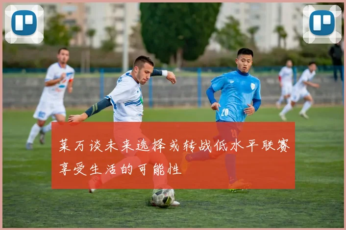 莱万谈未来选择或转战低水平联赛享受生活的可能性