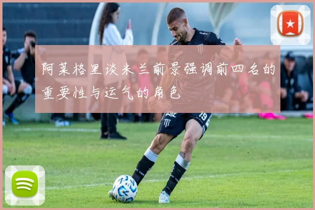 阿莱格里谈米兰前景强调前四名的重要性与运气的角色