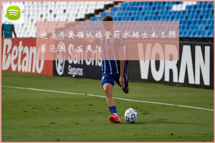 迪马济奥确认福登薪水超出米兰预算范围引发关注